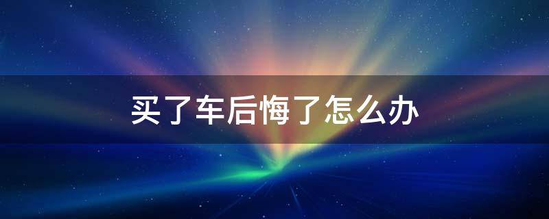 买了车后悔了怎么办（买了新车后悔了怎么办）