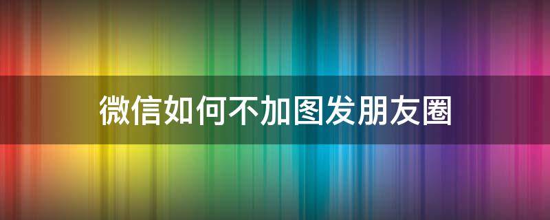 微信如何不加图发朋友圈（微信怎么不配图发朋友圈）