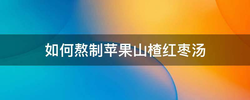如何熬制苹果山楂红枣汤（红枣山楂苹果汤的作用窍门）