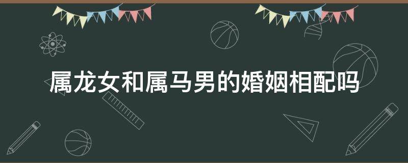 属龙女和属马男的婚姻相配吗（属龙女和属马男姻合吗最配）
