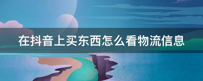 在抖音上买东西怎么看物流信息 抖音买东西怎样看物流信息