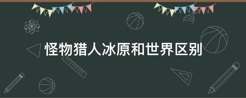 怪物猎人冰原和世界区别 怪物猎人世界冰原与怪物猎人世界区别