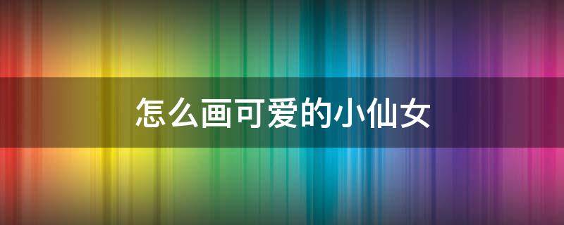 怎么画可爱的小仙女 可爱的小仙女怎么画简单又美丽