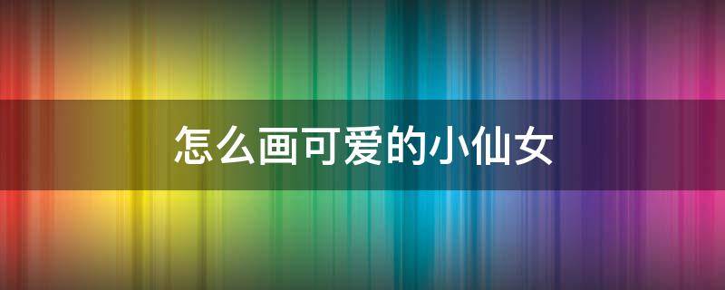 怎么画可爱的小仙女 可爱的小仙女怎么画简单又美丽