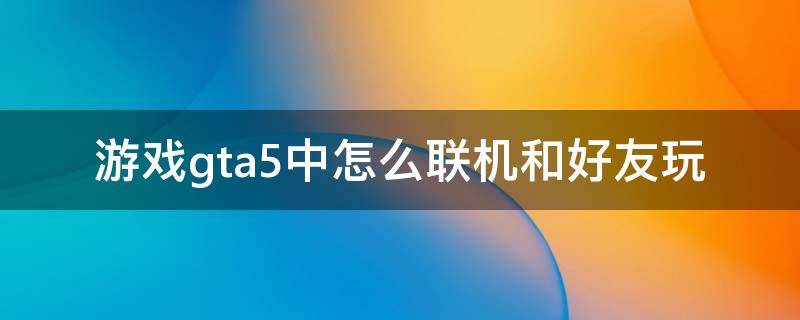 游戏gta5中怎么联机和好友玩 gta5怎么跟好友联机玩