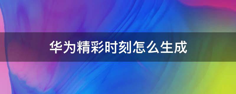 华为精彩时刻怎么生成（华为精彩时刻怎么生成不了视频呢）