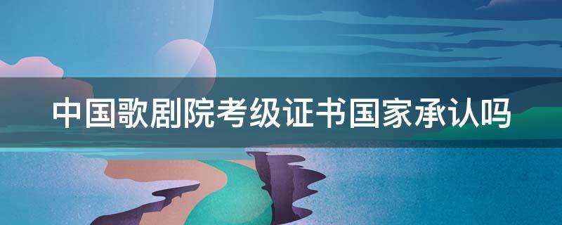 中国歌剧院考级证书国家承认吗（中国歌剧院考级含金量）
