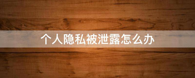 个人隐私被泄露怎么办（个人隐私泄漏咋么办）