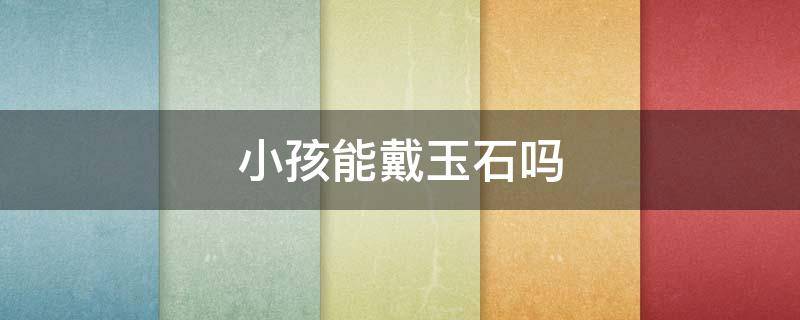 小孩能戴玉石吗（小孩可以戴什么玉石）