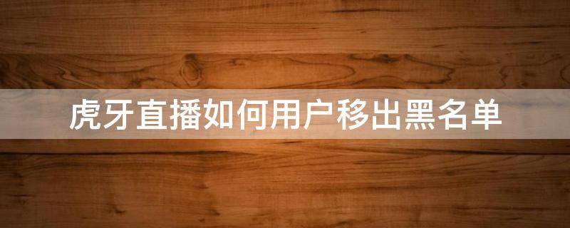 虎牙直播如何用户移出黑名单 虎牙直播间怎么解除黑名单