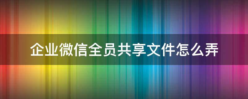 企业微信全员共享文件怎么弄（企业微信怎么发共享文件）