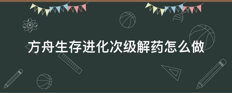 方舟生存进化次级解药怎么做（方舟生存进化初级解药有什么用）