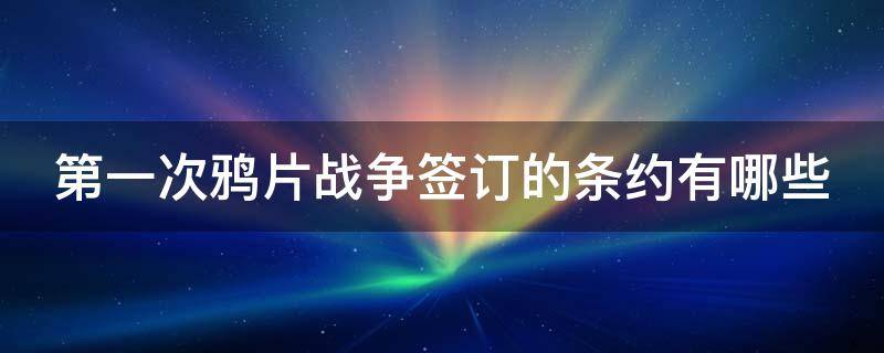 第一次鸦片战争签订的条约有哪些 第一次鸦片战争签订的条约有哪些