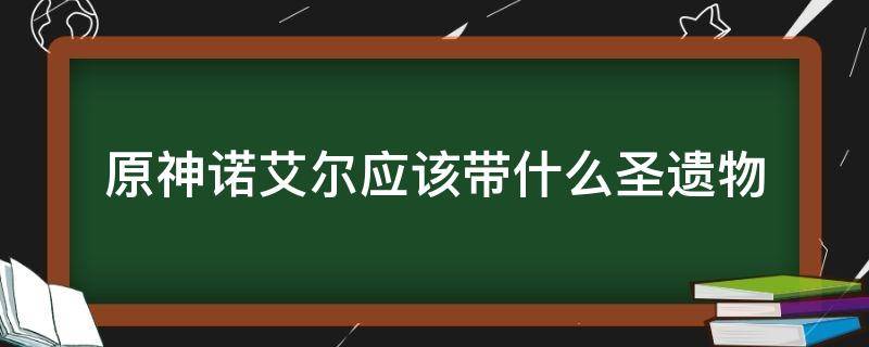 原神诺艾尔应该带什么圣遗物（原神诺艾尔用什么圣遗物）
