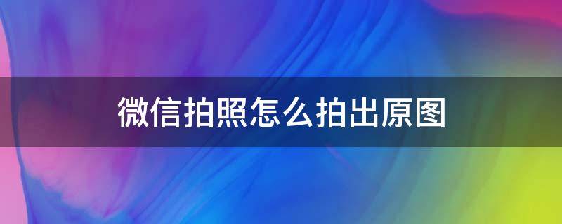 微信拍照怎么拍出原图 微信相机直接拍的照片 原图