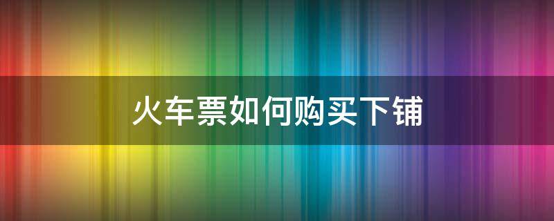 火车票如何购买下铺 火车票如何购买下铺连在一起的