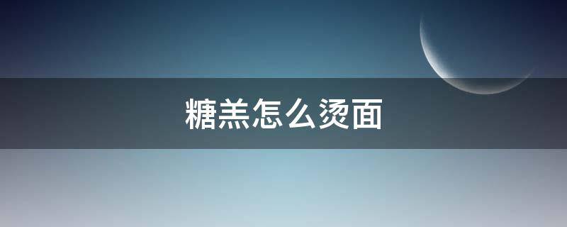 糖羔怎么烫面 糖糕面的烫发