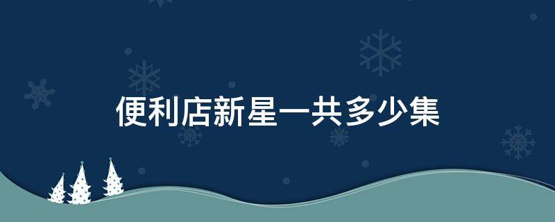 便利店新星一共多少集 便利店新星分集介绍