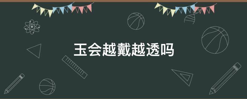 玉会越戴越透吗（独龙玉会越戴越透吗）