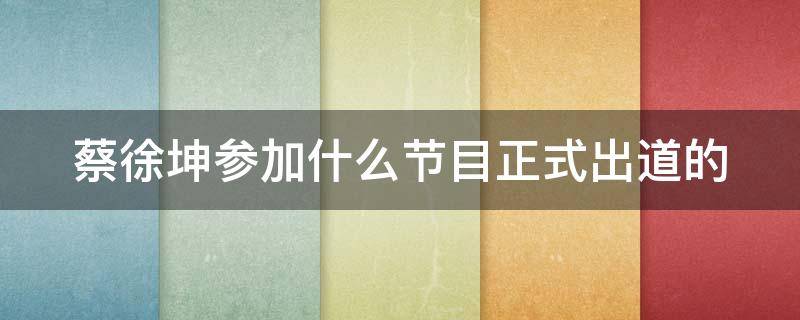 蔡徐坤参加什么节目正式出道的（蔡徐坤都参加过什么节目?）