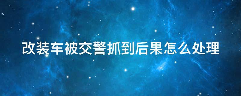 改装车被交警抓到后果怎么处理 电动车改装车被交警抓到后果怎么处理