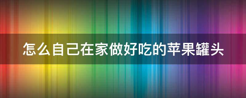 怎么自己在家做好吃的苹果罐头 怎么自己在家做好吃的苹果罐头视频