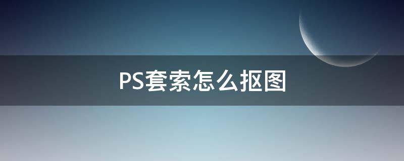 PS套索怎么抠图（ps套索快速抠图）