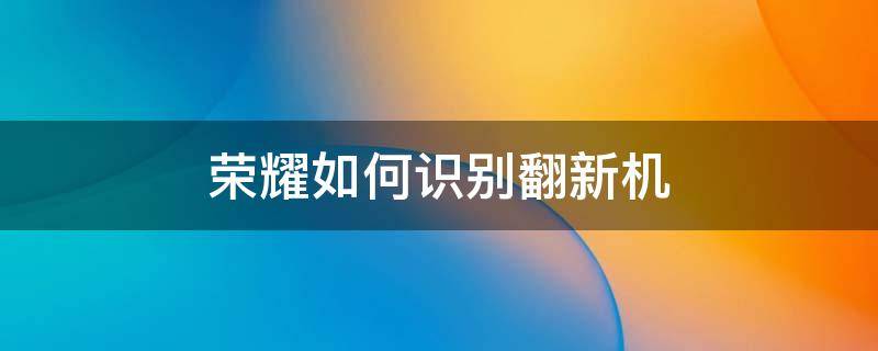 荣耀如何识别翻新机（荣耀怎么看是不是翻新机）