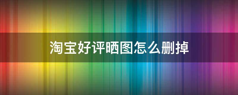 淘宝好评晒图怎么删掉 淘宝好评晒图怎么删掉手机