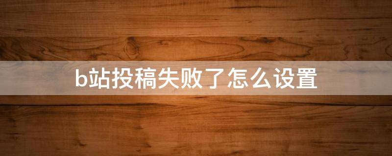 b站投稿失败了怎么设置（b站显示无法投稿）