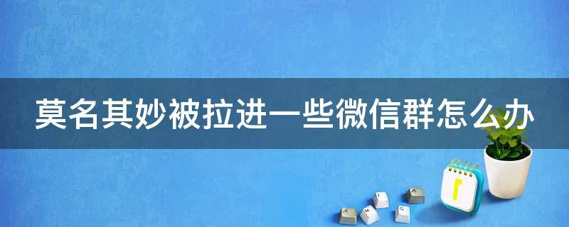 莫名其妙被拉进一些微信群怎么办 莫名其妙被拉进一些微信群怎么办呀