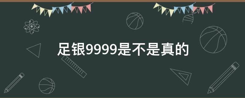 足银999.9是不是真的（足银999是真的吗）