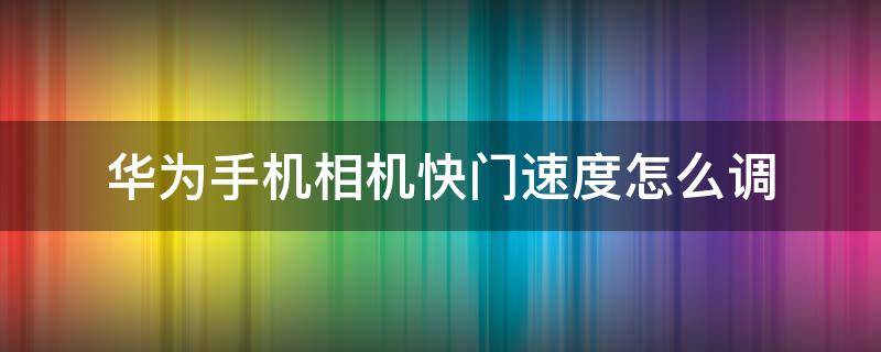 华为手机相机快门速度怎么调 华为相机速率怎么调整