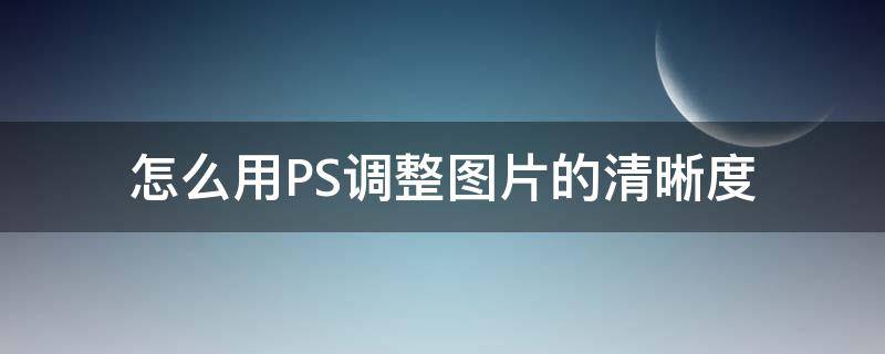 怎么用PS调整图片的清晰度（怎么在ps里调整图片清晰度）