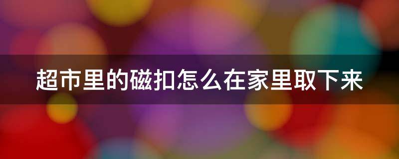 超市里的磁扣怎么在家里取下来（超市的磁扣带回家了怎么打开）