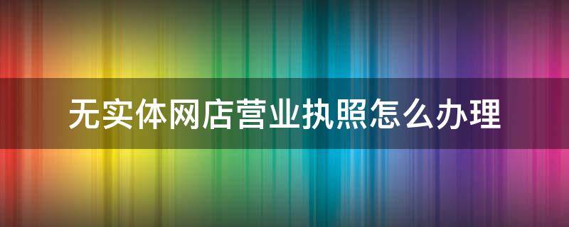 无实体网店营业执照怎么办理（无实体网店营业执照怎么办理对公账户）