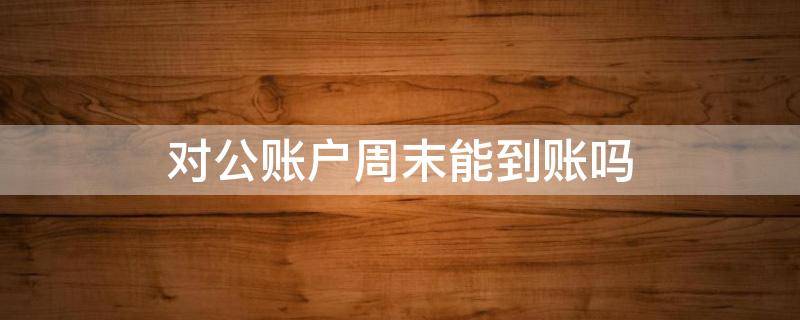 对公账户周末能到账吗 对公账户周末可以进账吗