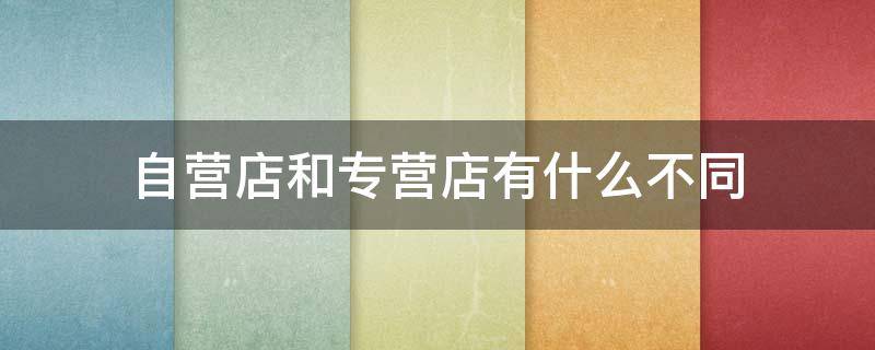 自营店和专营店有什么不同（什么叫专营店和自营店）