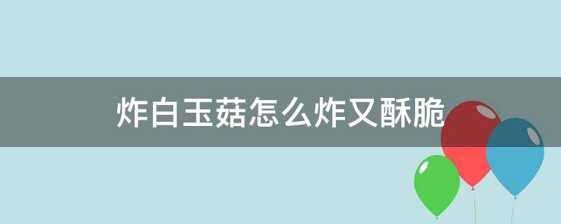 炸白玉菇怎么炸又酥脆（油炸白玉菇怎么炸的）