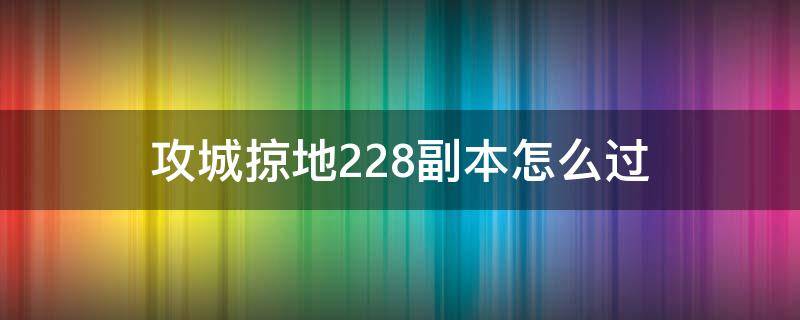 攻城掠地228副本怎么过（攻城掠地228副本怎么过视频）