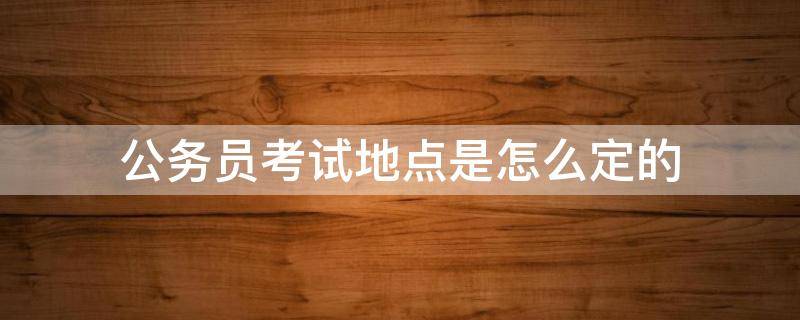 公务员考试地点是怎么定的（省公务员考试地点是怎么定的）