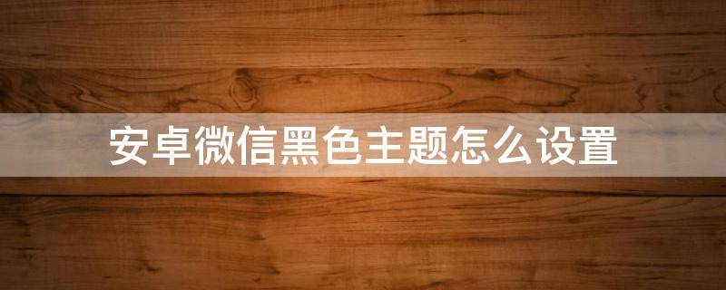 安卓微信黑色主题怎么设置 安卓微信黑色主题怎么设置OPPO