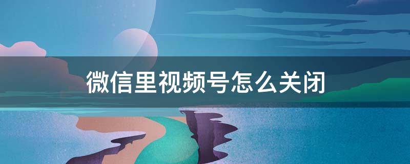微信里视频号怎么关闭 如何关闭微信里的视频号?
