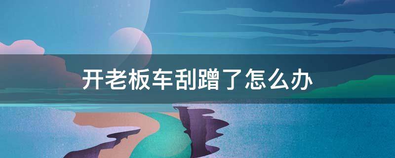 开老板车刮蹭了怎么办 开老板的车刮了怎么办