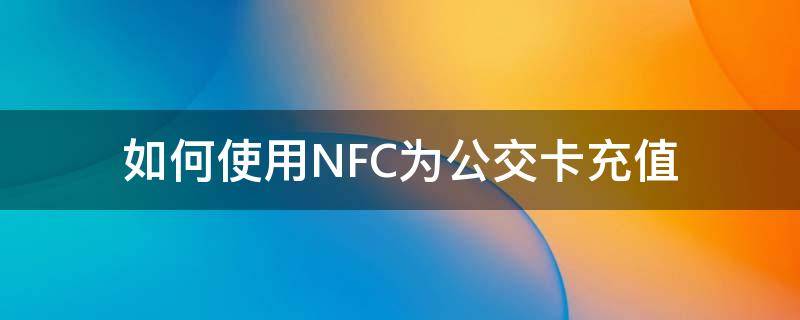 如何使用NFC为公交卡充值（如何用nfc功能给公交卡充值）