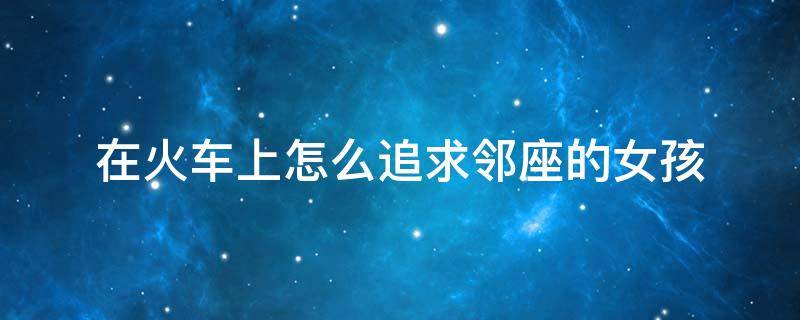 在火车上怎么追求邻座的女孩 高铁上怎么搭讪邻座女孩