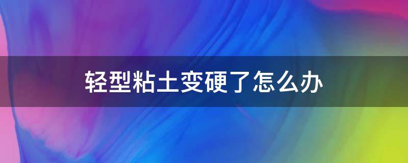 轻型粘土变硬了怎么办 超轻粘土变硬了怎么办