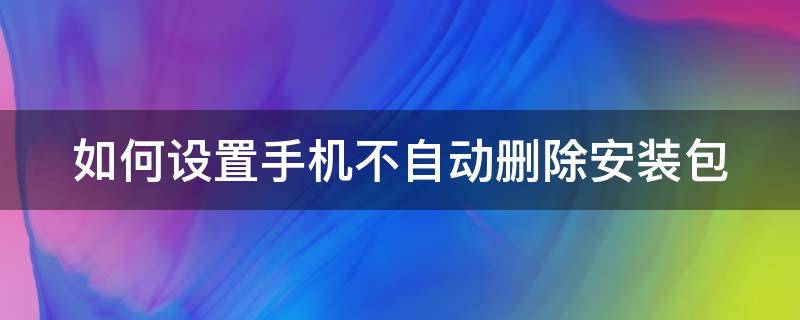 如何设置手机不自动删除安装包 如何设置手机不自动删除安装包文件