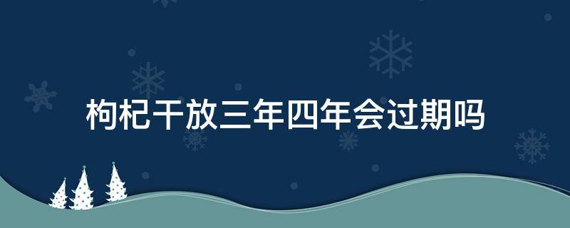 枸杞干放三年四年会过期吗 枸杞干放冰箱三年四年会过期吗