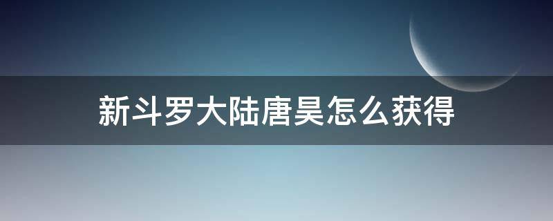 新斗罗大陆唐昊怎么获得（新斗罗大陆手游昊天唐昊怎么获得）
